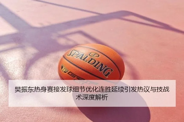 樊振东热身赛接发球细节优化连胜延续引发热议与技战术深度解析