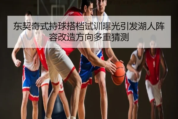 东契奇式持球搭档试训曝光引发湖人阵容改造方向多重猜测