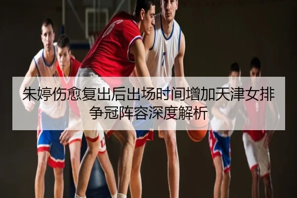 朱婷伤愈复出后出场时间增加天津女排争冠阵容深度解析