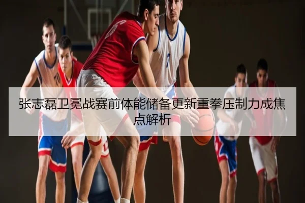 张志磊卫冕战赛前体能储备更新重拳压制力成焦点解析