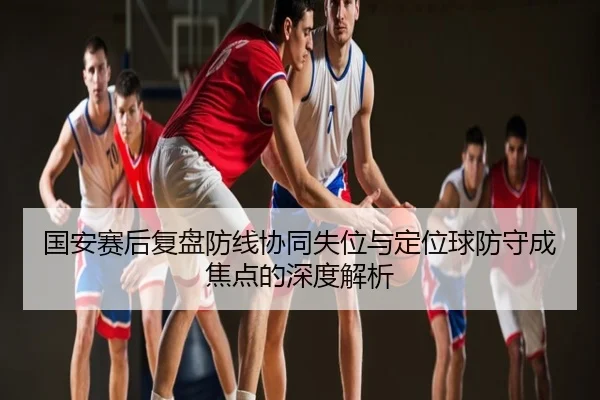 国安赛后复盘防线协同失位与定位球防守成焦点的深度解析