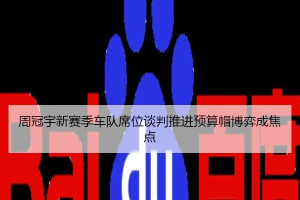 周冠宇新赛季车队席位谈判推进预算帽博弈成焦点