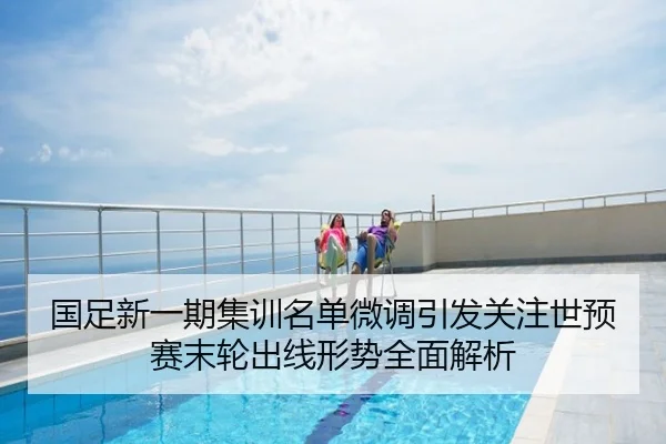 国足新一期集训名单微调引发关注世预赛末轮出线形势全面解析