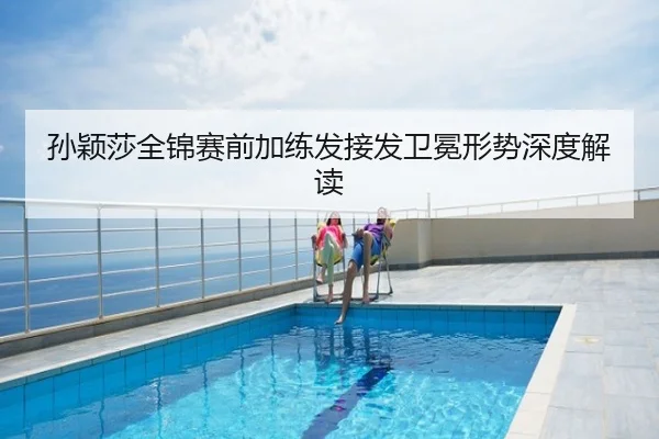 孙颖莎全锦赛前加练发接发卫冕形势深度解读