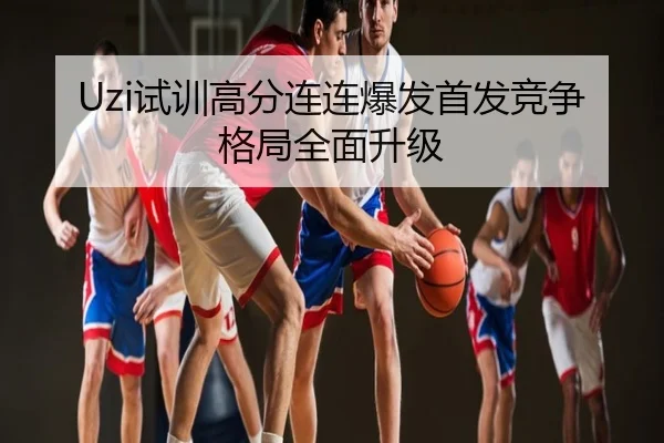 Uzi试训高分连连爆发首发竞争格局全面升级